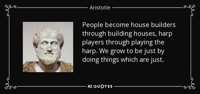 People become house builders through building houses, harp players through playing the harp. We grow to be just by doing things which are just. - Aristotle