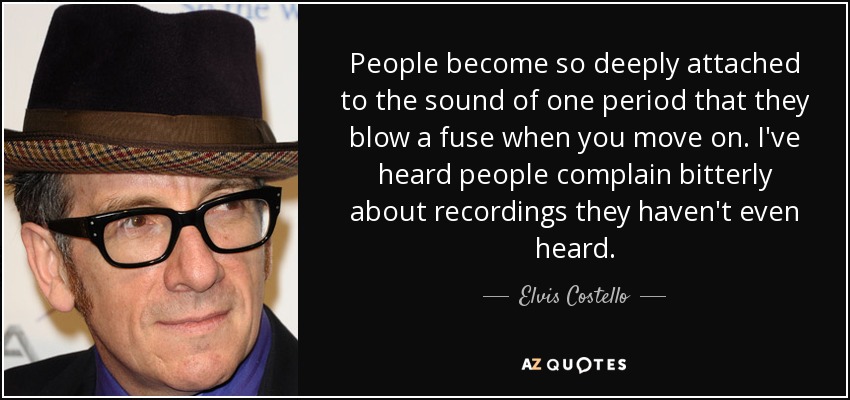 People become so deeply attached to the sound of one period that they blow a fuse when you move on. I've heard people complain bitterly about recordings they haven't even heard. - Elvis Costello