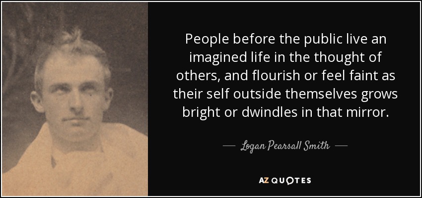 People before the public live an imagined life in the thought of others, and flourish or feel faint as their self outside themselves grows bright or dwindles in that mirror. - Logan Pearsall Smith