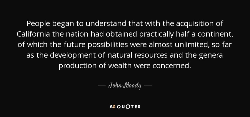 People began to understand that with the acquisition of California the nation had obtained practically half a continent, of which the future possibilities were almost unlimited, so far as the development of natural resources and the genera production of wealth were concerned. - John Moody