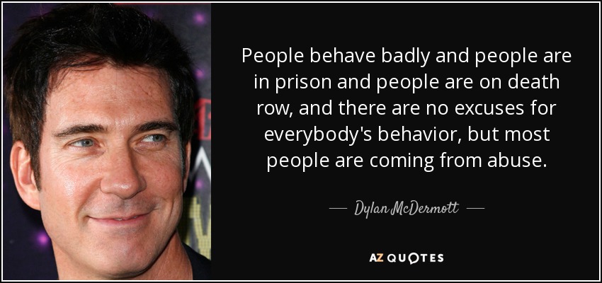 People behave badly and people are in prison and people are on death row, and there are no excuses for everybody's behavior, but most people are coming from abuse. - Dylan McDermott