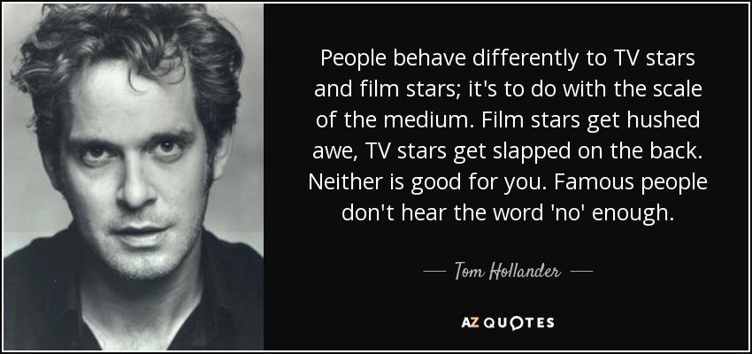 People behave differently to TV stars and film stars; it's to do with the scale of the medium. Film stars get hushed awe, TV stars get slapped on the back. Neither is good for you. Famous people don't hear the word 'no' enough. - Tom Hollander