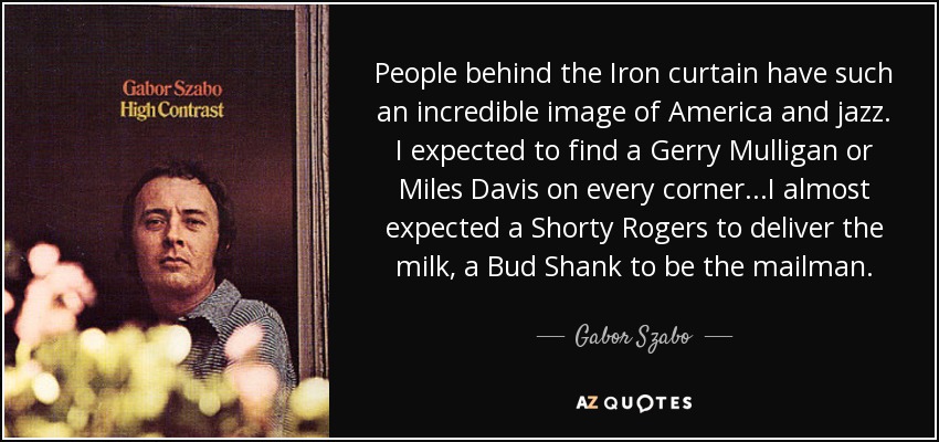 People behind the Iron curtain have such an incredible image of America and jazz. I expected to find a Gerry Mulligan or Miles Davis on every corner...I almost expected a Shorty Rogers to deliver the milk, a Bud Shank to be the mailman. - Gabor Szabo