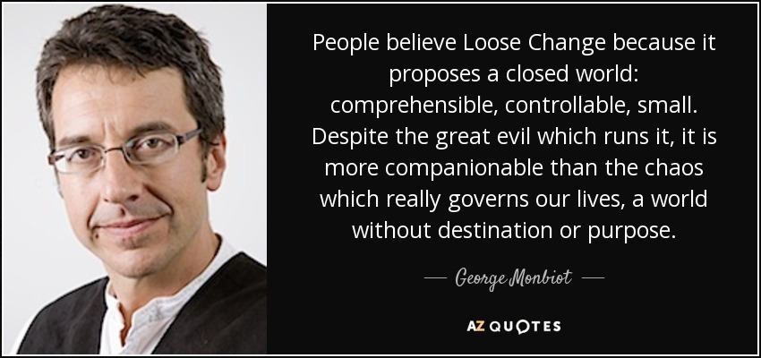 People believe Loose Change because it proposes a closed world: comprehensible, controllable, small. Despite the great evil which runs it, it is more companionable than the chaos which really governs our lives, a world without destination or purpose. - George Monbiot