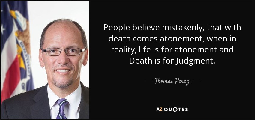 People believe mistakenly, that with death comes atonement, when in reality, life is for atonement and Death is for Judgment. - Thomas Perez