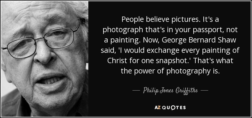 People believe pictures. It's a photograph that's in your passport, not a painting. Now, George Bernard Shaw said, 'I would exchange every painting of Christ for one snapshot.' That's what the power of photography is. - Philip Jones Griffiths