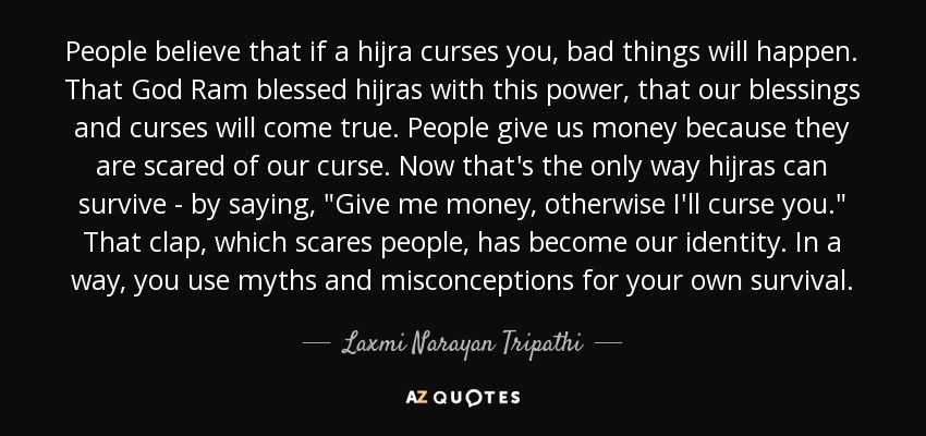 People believe that if a hijra curses you, bad things will happen. That God Ram blessed hijras with this power, that our blessings and curses will come true. People give us money because they are scared of our curse. Now that's the only way hijras can survive - by saying, 