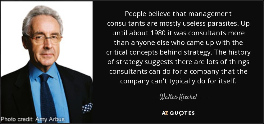 People believe that management consultants are mostly useless parasites. Up until about 1980 it was consultants more than anyone else who came up with the critical concepts behind strategy. The history of strategy suggests there are lots of things consultants can do for a company that the company can't typically do for itself. - Walter Kiechel