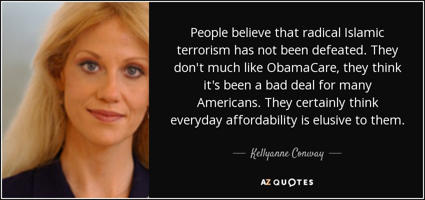 People believe that radical Islamic terrorism has not been defeated. They don't much like ObamaCare, they think it's been a bad deal for many Americans. They certainly think everyday affordability is elusive to them. - Kellyanne Conway