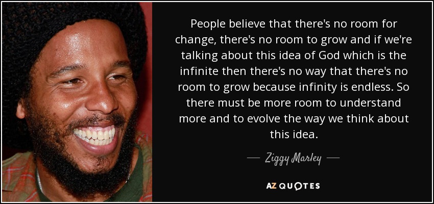 People believe that there's no room for change, there's no room to grow and if we're talking about this idea of God which is the infinite then there's no way that there's no room to grow because infinity is endless. So there must be more room to understand more and to evolve the way we think about this idea. - Ziggy Marley