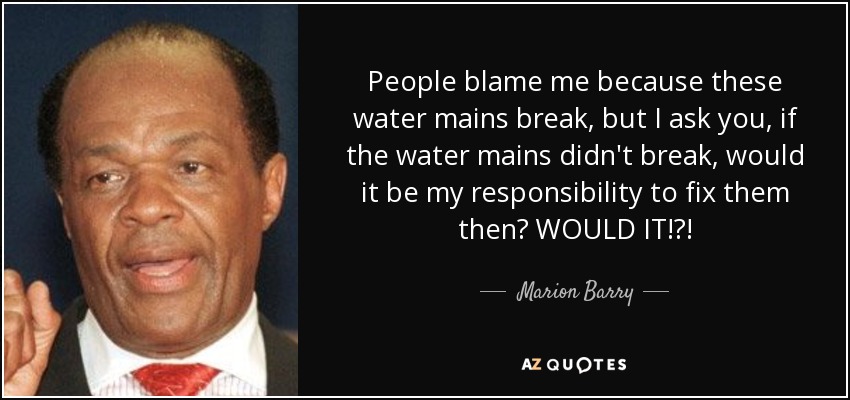 People blame me because these water mains break, but I ask you, if the water mains didn't break, would it be my responsibility to fix them then? WOULD IT!?! - Marion Barry