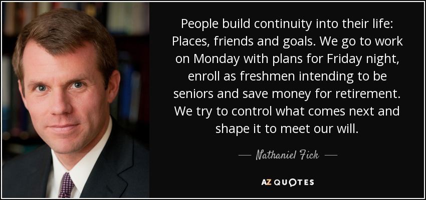 People build continuity into their life: Places, friends and goals. We go to work on Monday with plans for Friday night, enroll as freshmen intending to be seniors and save money for retirement. We try to control what comes next and shape it to meet our will. - Nathaniel Fick