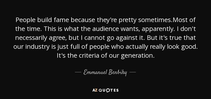 People build fame because they're pretty sometimes.Most of the time. This is what the audience wants, apparently. I don't necessarily agree, but I cannot go against it. But it's true that our industry is just full of people who actually really look good. It's the criteria of our generation. - Emmanuel Benbihy