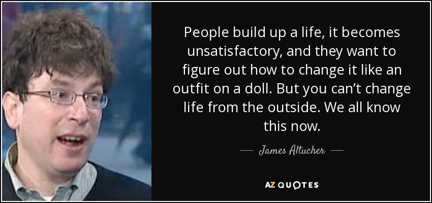 People build up a life, it becomes unsatisfactory, and they want to figure out how to change it like an outfit on a doll. But you can’t change life from the outside. We all know this now. - James Altucher