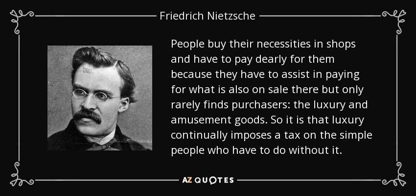 People buy their necessities in shops and have to pay dearly for them because they have to assist in paying for what is also on sale there but only rarely finds purchasers: the luxury and amusement goods. So it is that luxury continually imposes a tax on the simple people who have to do without it. - Friedrich Nietzsche