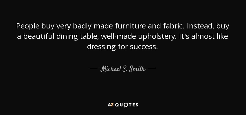 People buy very badly made furniture and fabric. Instead, buy a beautiful dining table, well-made upholstery. It's almost like dressing for success. - Michael S. Smith