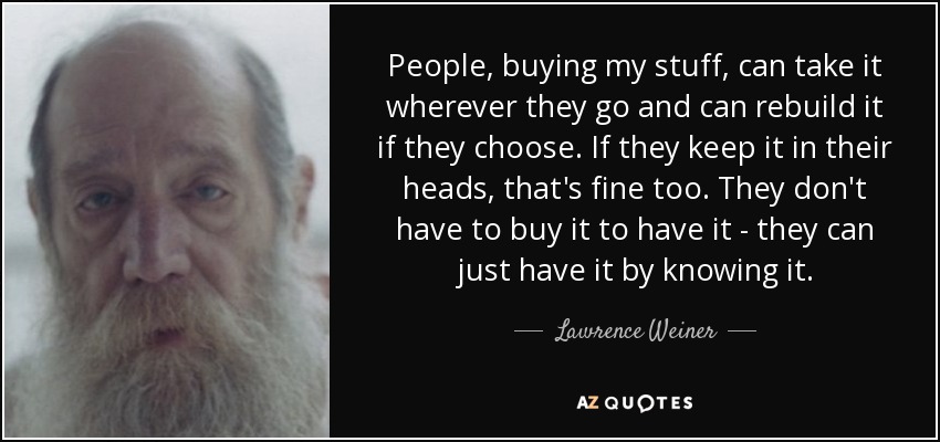 People, buying my stuff, can take it wherever they go and can rebuild it if they choose. If they keep it in their heads, that's fine too. They don't have to buy it to have it - they can just have it by knowing it. - Lawrence Weiner