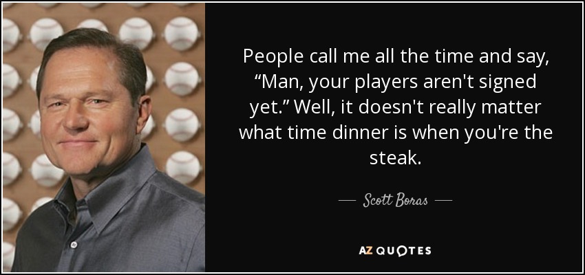 People call me all the time and say, “Man, your players aren't signed yet.” Well, it doesn't really matter what time dinner is when you're the steak. - Scott Boras