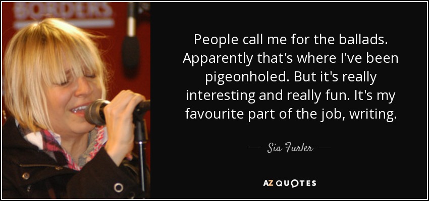 People call me for the ballads. Apparently that's where I've been pigeonholed. But it's really interesting and really fun. It's my favourite part of the job, writing. - Sia Furler