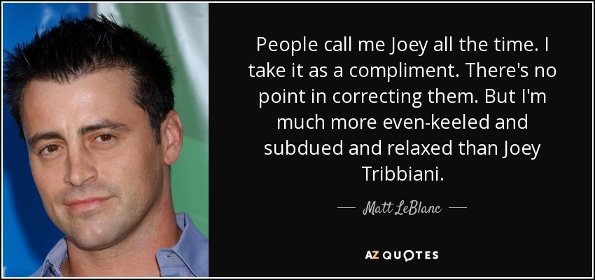 People call me Joey all the time. I take it as a compliment. There's no point in correcting them. But I'm much more even-keeled and subdued and relaxed than Joey Tribbiani. - Matt LeBlanc