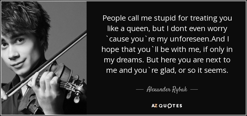 People call me stupid for treating you like a queen, but I dont even worry `cause you`re my unforeseen.And I hope that you`ll be with me, if only in my dreams. But here you are next to me and you`re glad, or so it seems. - Alexander Rybak