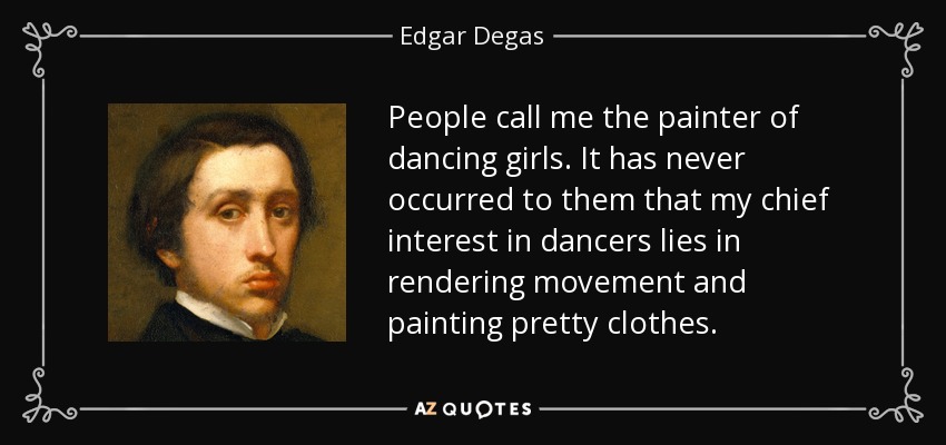 People call me the painter of dancing girls. It has never occurred to them that my chief interest in dancers lies in rendering movement and painting pretty clothes. - Edgar Degas