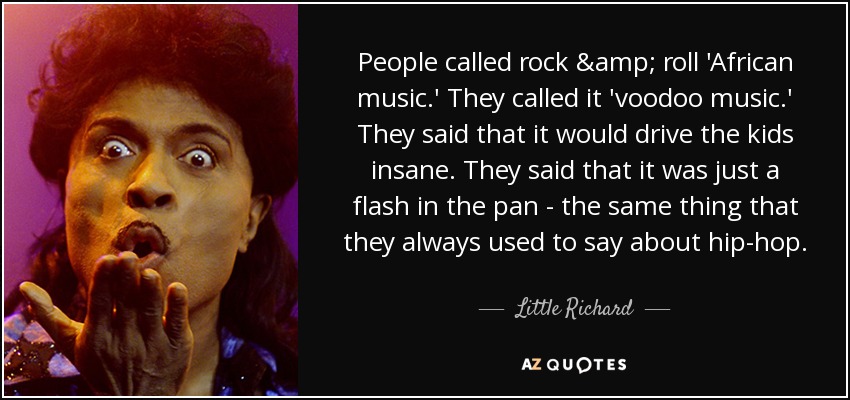 People called rock & roll 'African music.' They called it 'voodoo music.' They said that it would drive the kids insane. They said that it was just a flash in the pan - the same thing that they always used to say about hip-hop. - Little Richard