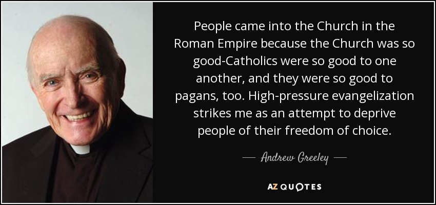 People came into the Church in the Roman Empire because the Church was so good-Catholics were so good to one another, and they were so good to pagans, too. High-pressure evangelization strikes me as an attempt to deprive people of their freedom of choice. - Andrew Greeley