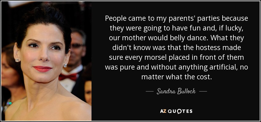 People came to my parents' parties because they were going to have fun and, if lucky, our mother would belly dance. What they didn't know was that the hostess made sure every morsel placed in front of them was pure and without anything artificial, no matter what the cost. - Sandra Bullock