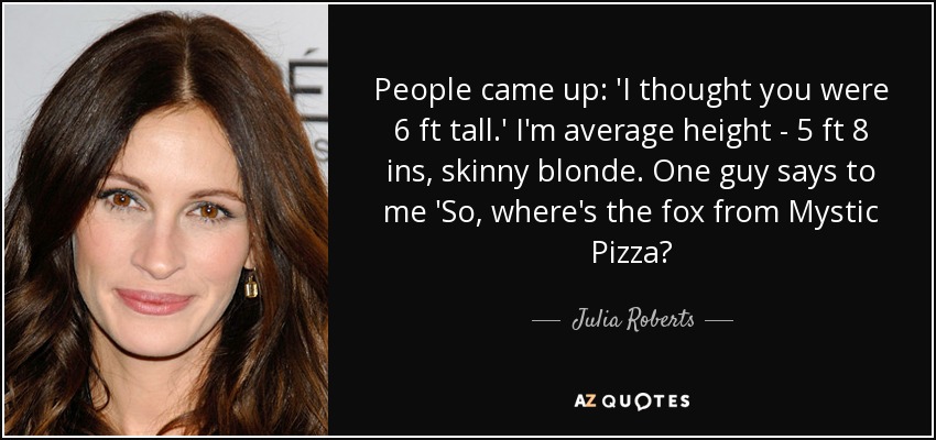 People came up: 'I thought you were 6 ft tall.' I'm average height - 5 ft 8 ins, skinny blonde. One guy says to me 'So, where's the fox from Mystic Pizza? - Julia Roberts