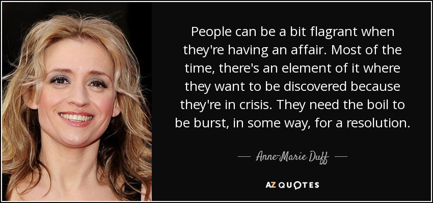 People can be a bit flagrant when they're having an affair. Most of the time, there's an element of it where they want to be discovered because they're in crisis. They need the boil to be burst, in some way, for a resolution. - Anne-Marie Duff