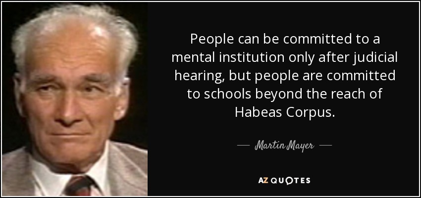 People can be committed to a mental institution only after judicial hearing, but people are committed to schools beyond the reach of Habeas Corpus. - Martin Mayer