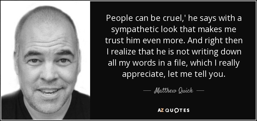 People can be cruel,' he says with a sympathetic look that makes me trust him even more. And right then I realize that he is not writing down all my words in a file, which I really appreciate, let me tell you. - Matthew Quick