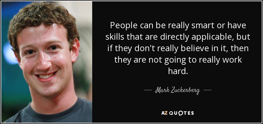 People can be really smart or have skills that are directly applicable, but if they don't really believe in it, then they are not going to really work hard. - Mark Zuckerberg