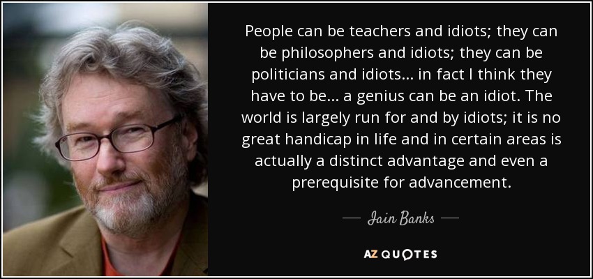 People can be teachers and idiots; they can be philosophers and idiots; they can be politicians and idiots... in fact I think they have to be... a genius can be an idiot. The world is largely run for and by idiots; it is no great handicap in life and in certain areas is actually a distinct advantage and even a prerequisite for advancement. - Iain Banks