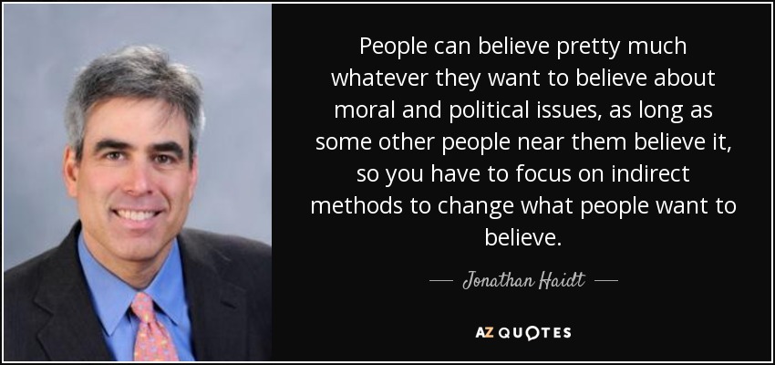 People can believe pretty much whatever they want to believe about moral and political issues, as long as some other people near them believe it, so you have to focus on indirect methods to change what people want to believe. - Jonathan Haidt