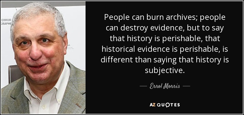 People can burn archives; people can destroy evidence, but to say that history is perishable, that historical evidence is perishable, is different than saying that history is subjective. - Errol Morris