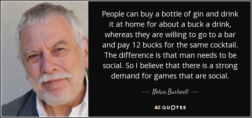 People can buy a bottle of gin and drink it at home for about a buck a drink, whereas they are willing to go to a bar and pay 12 bucks for the same cocktail. The difference is that man needs to be social. So I believe that there is a strong demand for games that are social. - Nolan Bushnell