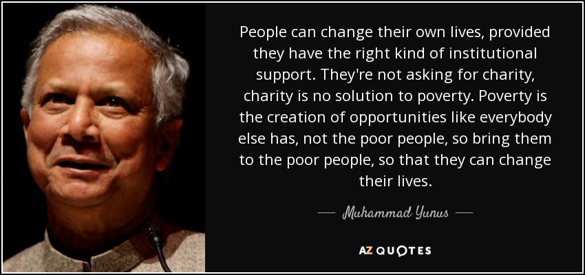 People can change their own lives, provided they have the right kind of institutional support. They're not asking for charity, charity is no solution to poverty. Poverty is the creation of opportunities like everybody else has, not the poor people, so bring them to the poor people, so that they can change their lives. - Muhammad Yunus