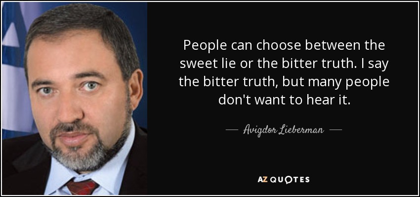 People can choose between the sweet lie or the bitter truth. I say the bitter truth, but many people don't want to hear it. - Avigdor Lieberman