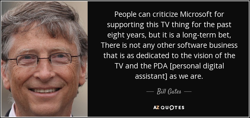 People can criticize Microsoft for supporting this TV thing for the past eight years, but it is a long-term bet, There is not any other software business that is as dedicated to the vision of the TV and the PDA [personal digital assistant] as we are. - Bill Gates