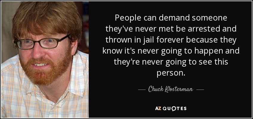 People can demand someone they've never met be arrested and thrown in jail forever because they know it's never going to happen and they're never going to see this person. - Chuck Klosterman