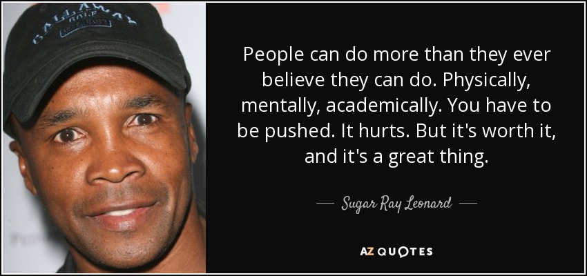 People can do more than they ever believe they can do. Physically, mentally, academically. You have to be pushed. It hurts. But it's worth it, and it's a great thing. - Sugar Ray Leonard