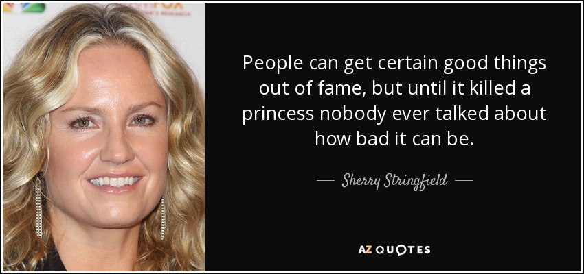 People can get certain good things out of fame, but until it killed a princess nobody ever talked about how bad it can be. - Sherry Stringfield