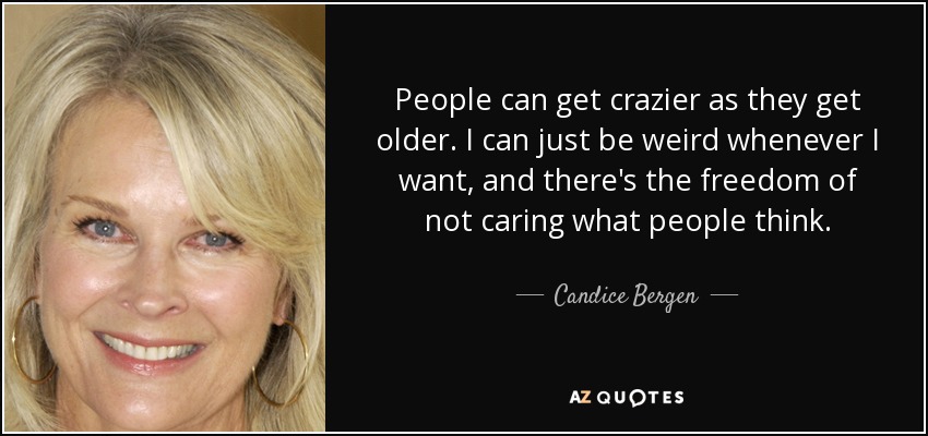 People can get crazier as they get older. I can just be weird whenever I want, and there's the freedom of not caring what people think. - Candice Bergen