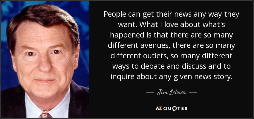 People can get their news any way they want. What I love about what's happened is that there are so many different avenues, there are so many different outlets, so many different ways to debate and discuss and to inquire about any given news story. - Jim Lehrer