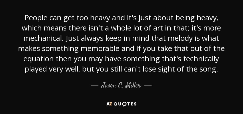 People can get too heavy and it's just about being heavy, which means there isn't a whole lot of art in that; it's more mechanical. Just always keep in mind that melody is what makes something memorable and if you take that out of the equation then you may have something that's technically played very well, but you still can't lose sight of the song. - Jason C. Miller