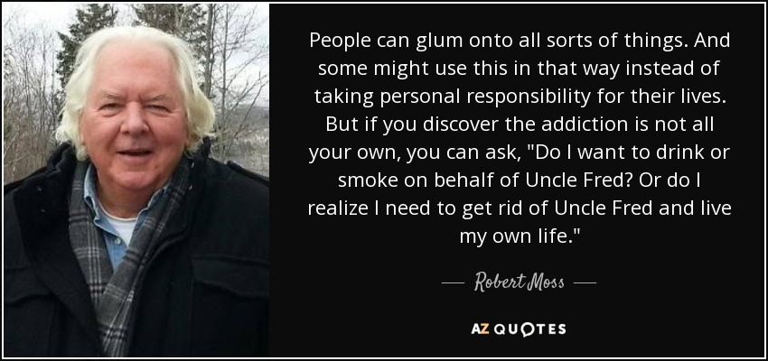 People can glum onto all sorts of things. And some might use this in that way instead of taking personal responsibility for their lives. But if you discover the addiction is not all your own, you can ask, 