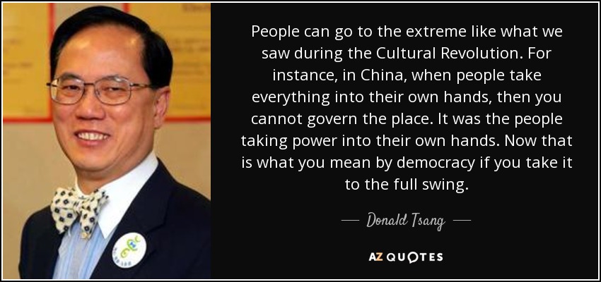 People can go to the extreme like what we saw during the Cultural Revolution. For instance, in China, when people take everything into their own hands, then you cannot govern the place. It was the people taking power into their own hands. Now that is what you mean by democracy if you take it to the full swing. - Donald Tsang