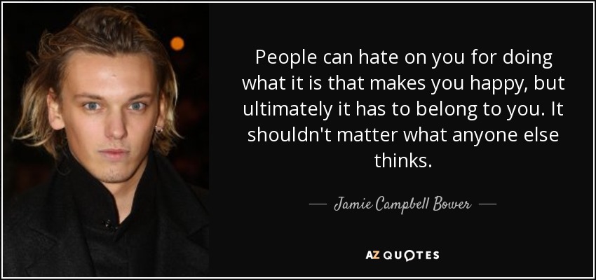 People can hate on you for doing what it is that makes you happy, but ultimately it has to belong to you. It shouldn't matter what anyone else thinks. - Jamie Campbell Bower